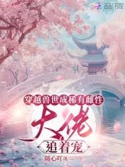 穿越兽世成稀有雌性大佬追着宠视频